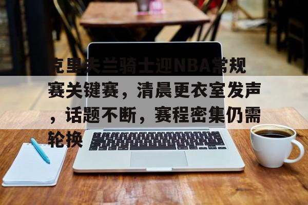 爱游戏平台-包含克里夫兰骑士迎NBA常规赛关键赛，清晨更衣室发声，话题不断，赛程密集仍需轮换的词条